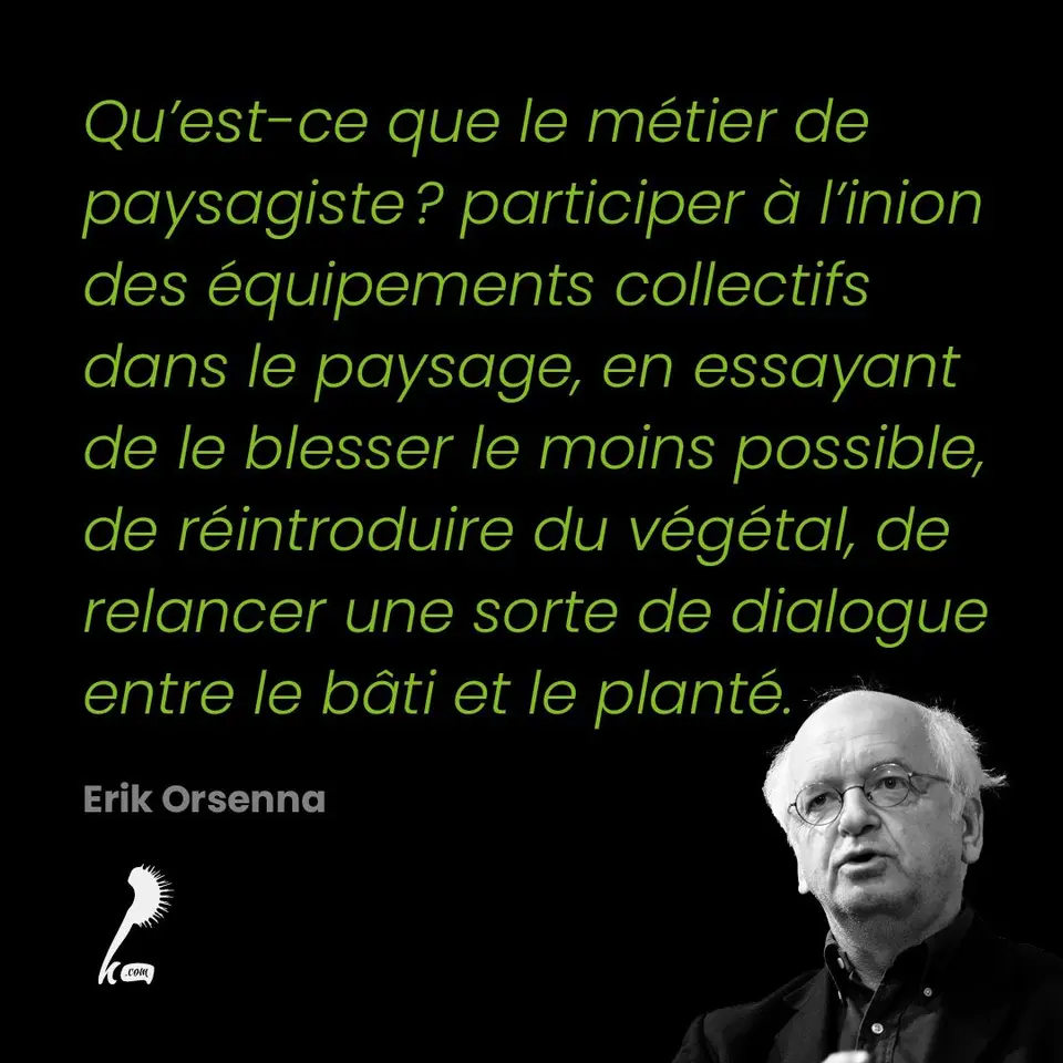 « Qu'est-ce que le métier de paysagiste ? participer à l'inion des équipements collectifs dans le paysage, en essayant de le blesser le moins possible, de réintroduire du végétal, de relancer une sorte de dialogue entre le bâti et le planté » Erik Orsenna
